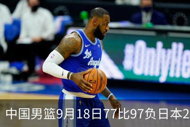 中国男篮9月18日77比97负日本20分，郭士强下课能救局吗