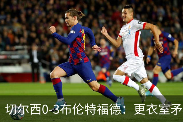 切尔西0-3布伦特福德：更衣室矛盾 结构性崩塌，阿隆索信任告急